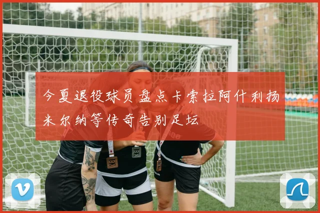 今夏退役球员盘点卡索拉阿什利扬米尔纳等传奇告别足坛