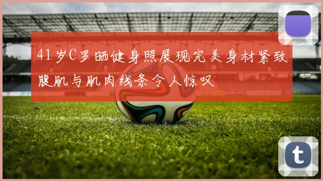 41岁C罗晒健身照展现完美身材紧致腹肌与肌肉线条令人惊叹