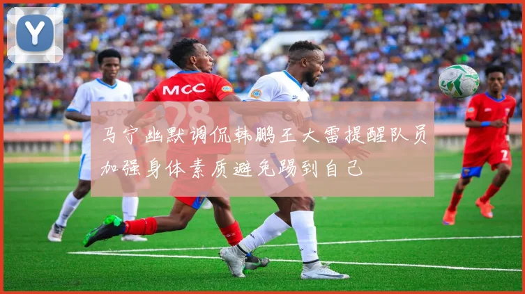 马宁幽默调侃韩鹏王大雷提醒队员加强身体素质避免踢到自己