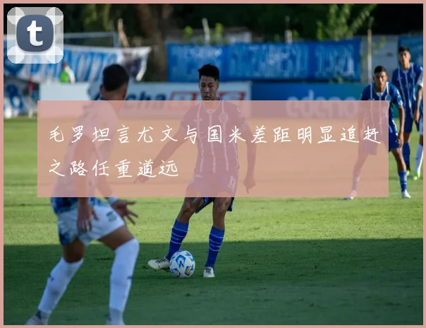 毛罗坦言尤文与国米差距明显追赶之路任重道远