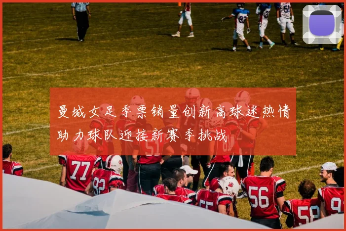曼城女足季票销量创新高球迷热情助力球队迎接新赛季挑战