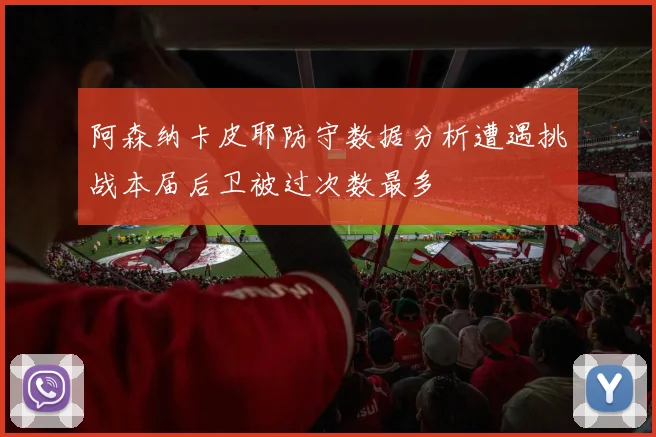 阿森纳卡皮耶防守数据分析遭遇挑战本届后卫被过次数最多