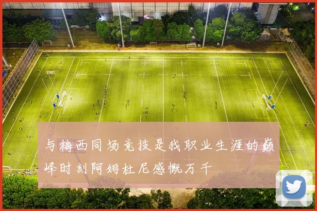 与梅西同场竞技是我职业生涯的巅峰时刻阿姆杜尼感慨万千