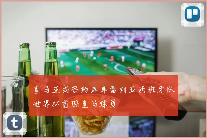皇马正式签约库库雷利亚西班牙队世界杯首现皇马球员
