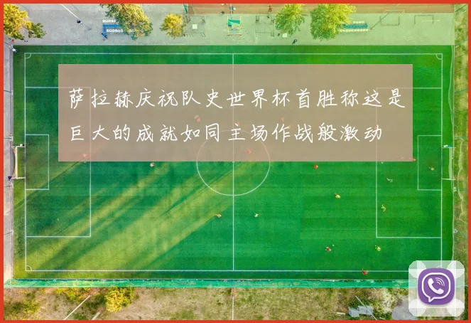 萨拉赫庆祝队史世界杯首胜称这是巨大的成就如同主场作战般激动