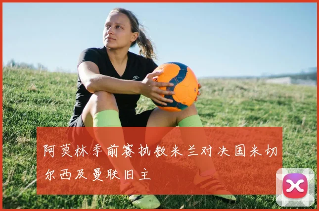 阿莫林季前赛执教米兰对决国米切尔西及曼联旧主