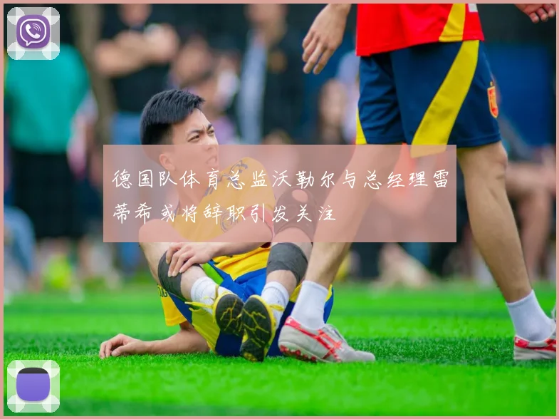 德国队体育总监沃勒尔与总经理雷蒂希或将辞职引发关注