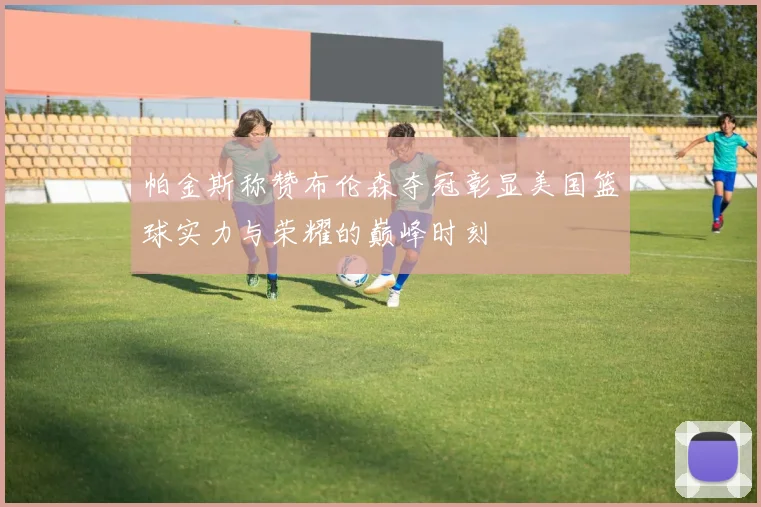 帕金斯称赞布伦森夺冠彰显美国篮球实力与荣耀的巅峰时刻