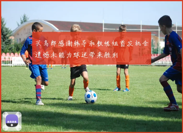 买乌郎感谢韩导和教练组首发机会遗憾未能为球迷带来胜利