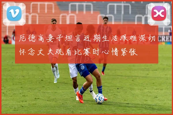 厄德高妻子坦言近期生活艰难深切怀念丈夫观看比赛时心情紧张